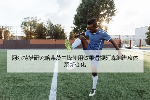 阿尔特塔研究哈弗茨中锋使用效果透视阿森纳进攻体系新变化 | aoko